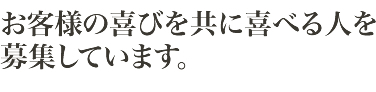 お客様の喜びを共に喜べる人を募集しています。